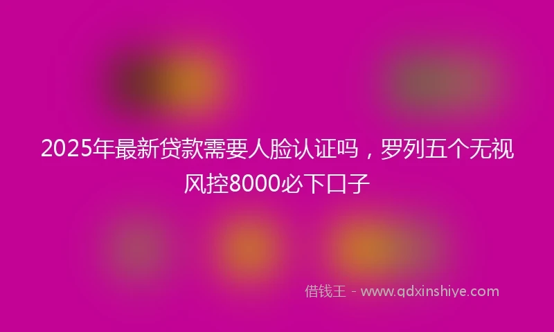 2025年最新贷款需要人脸认证吗，罗列五个无视风控8000必下口子