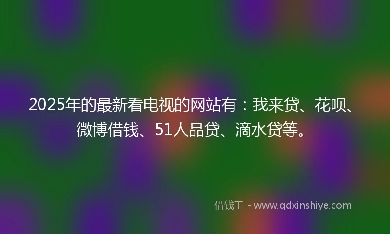 2025年的最新看电视的网站有：我来贷、花呗、微博借钱、51人品贷、滴水贷等。