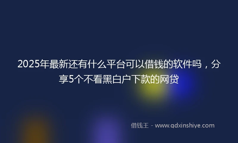 2025年最新还有什么平台可以借钱的软件吗，分享5个不看黑白户下款的网贷