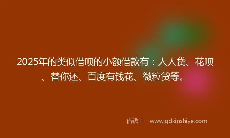 2025年的类似借呗的小额借款有：人人贷、花呗、替你还、百度有钱花、微粒贷等。