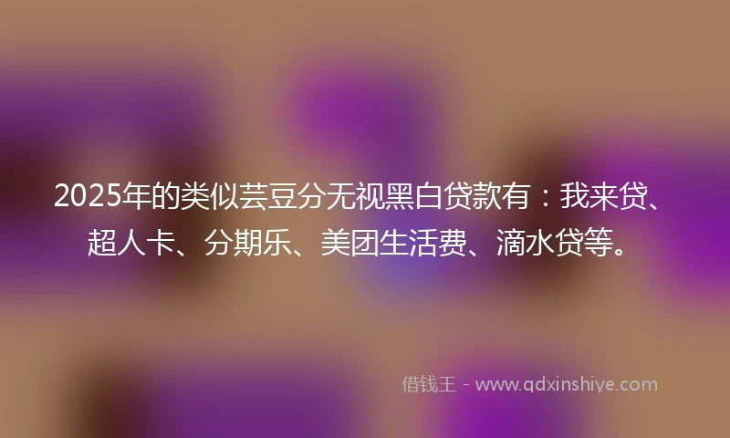 2025年的类似芸豆分无视黑白贷款有：我来贷、超人卡、分期乐、美团生活费、滴水贷等。