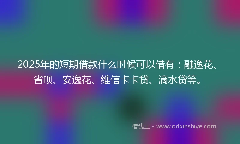 2025年的短期借款什么时候可以借有：融逸花、省呗、安逸花、维信卡卡贷、滴水贷等。