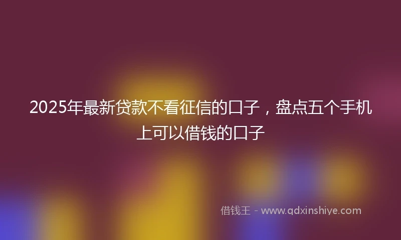 2025年最新贷款不看征信的口子，盘点五个手机上可以借钱的口子