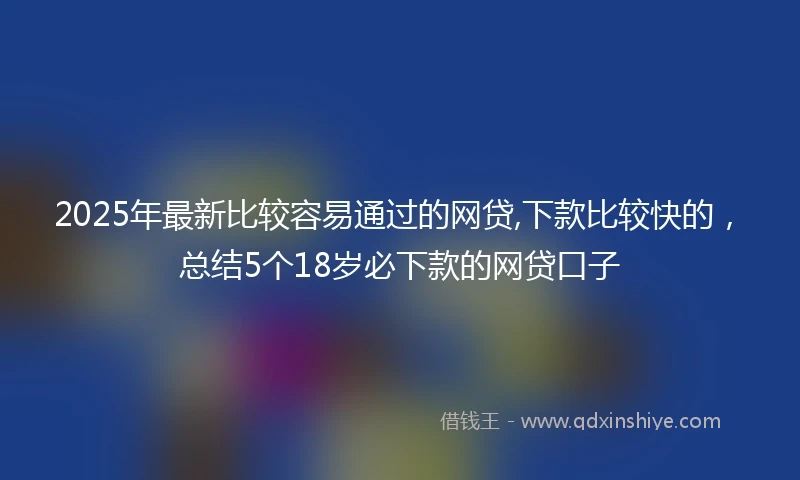 2025年最新比较容易通过的网贷,下款比较快的，总结5个18岁必下款的网贷口子