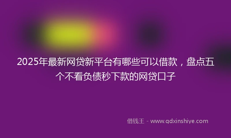 2025年最新网贷新平台有哪些可以借款，盘点五个不看负债秒下款的网贷口子