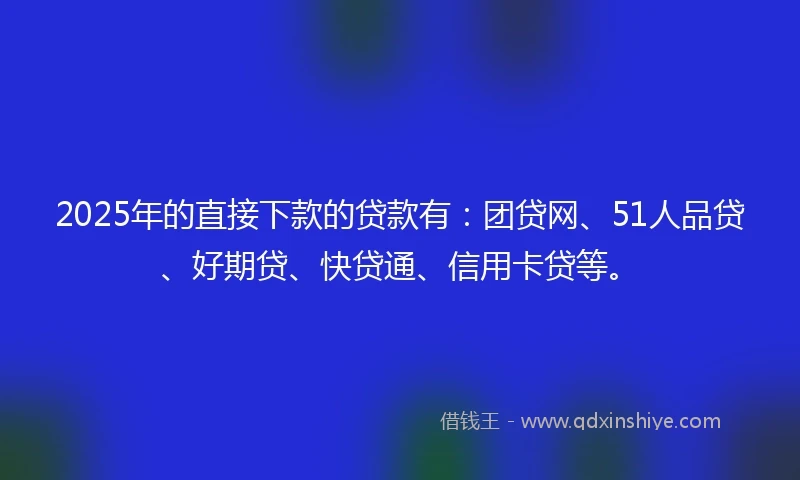 2025年的直接下款的贷款有：团贷网、51人品贷、好期贷、快贷通、信用卡贷等。