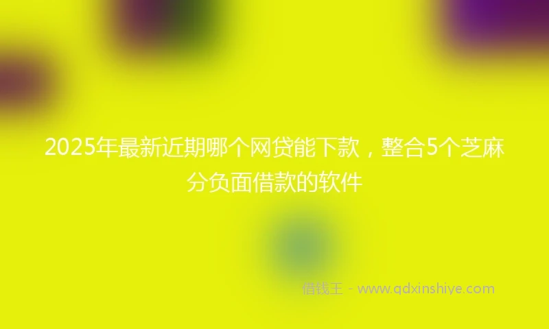 2025年最新近期哪个网贷能下款，整合5个芝麻分负面借款的软件