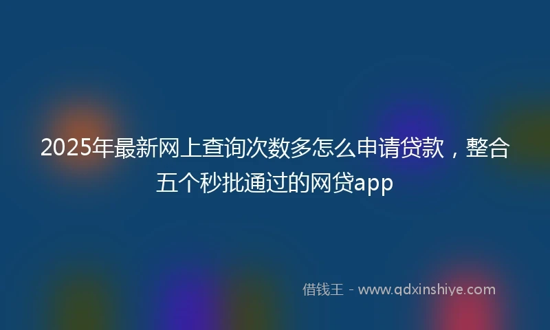 2025年最新网上查询次数多怎么申请贷款,整合五个秒批通过的网贷app