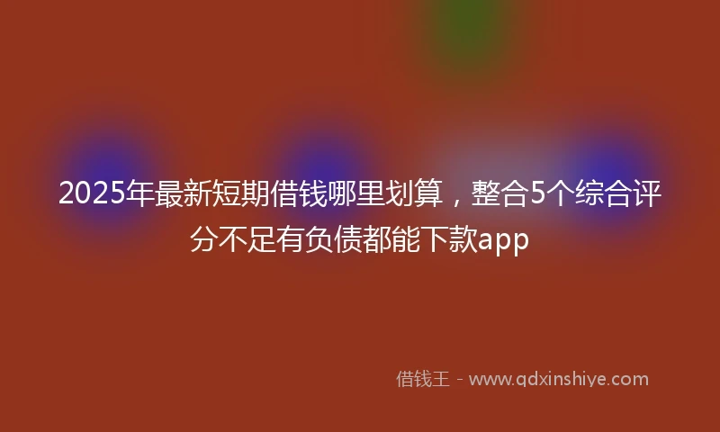 2025年最新短期借钱哪里划算，整合5个综合评分不足有负债都能下款app