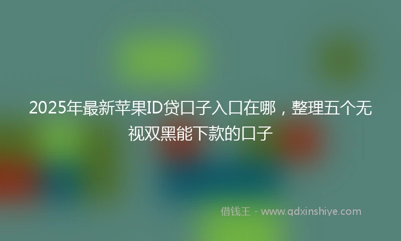 2025年最新苹果ID贷口子入口在哪，整理五个无视双黑能下款的口子