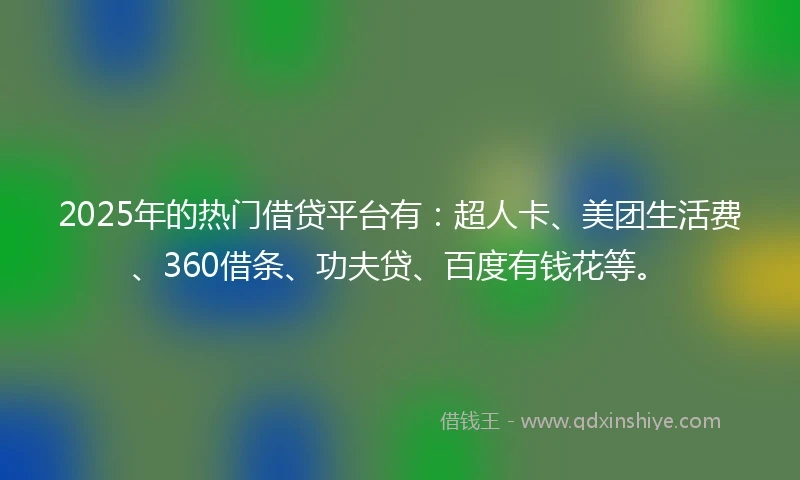 2025年的热门借贷平台有：超人卡、美团生活费、360借条、功夫贷、百度有钱花等。