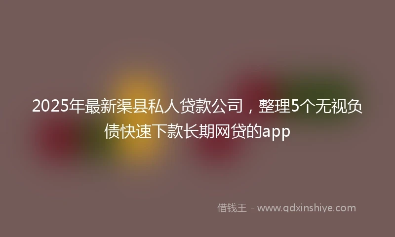 2025年最新渠县私人贷款公司，整理5个无视负债快速下款长期网贷的app