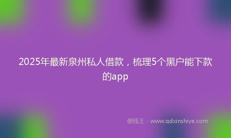 2025年最新泉州私人借款，梳理5个黑户能下款的app