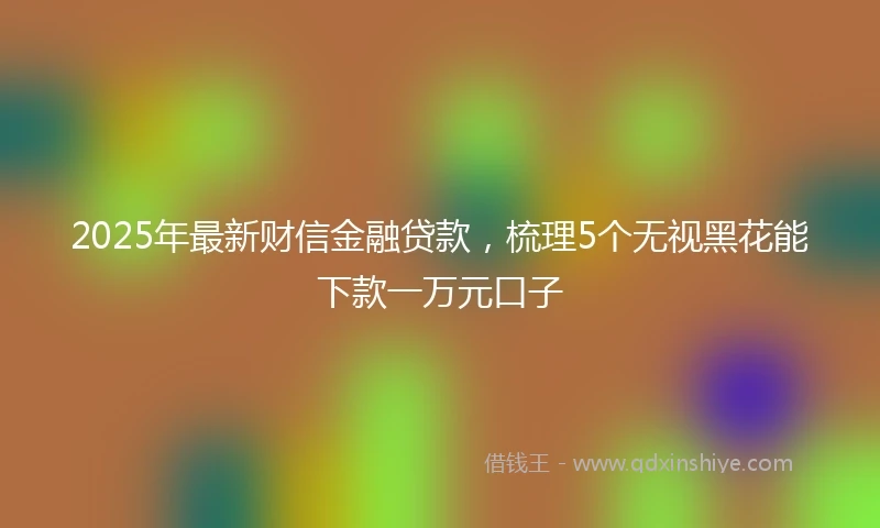 2025年最新财信金融贷款，梳理5个无视黑花能下款一万元口子