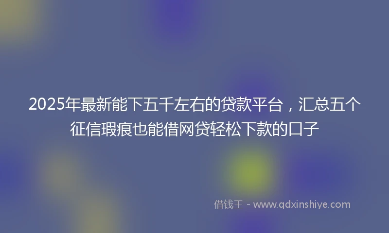 2025年最新能下五千左右的贷款平台，汇总五个征信瑕疵也能借网贷轻松下款的口子