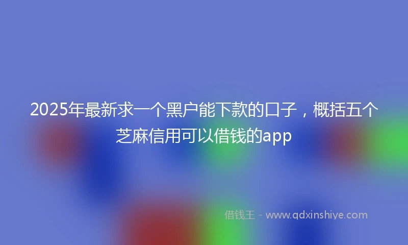 2025年最新求一个黑户能下款的口子，概括五个芝麻信用可以借钱的app