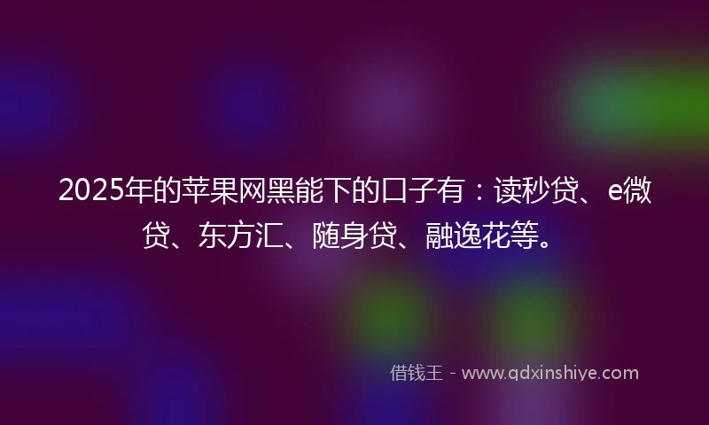 2025年的苹果网黑能下的口子有:读秒贷、e微贷、东方汇、随身贷、融逸花等。