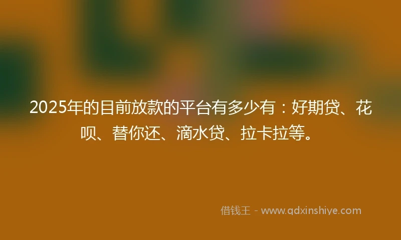 2025年的目前放款的平台有多少有：好期贷、花呗、替你还、滴水贷、拉卡拉等。