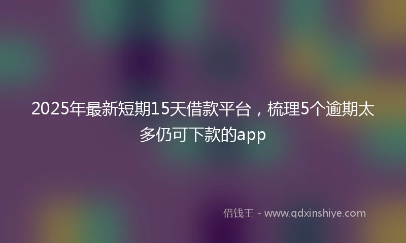 2025年最新短期15天借款平台，梳理5个逾期太多仍可下款的app