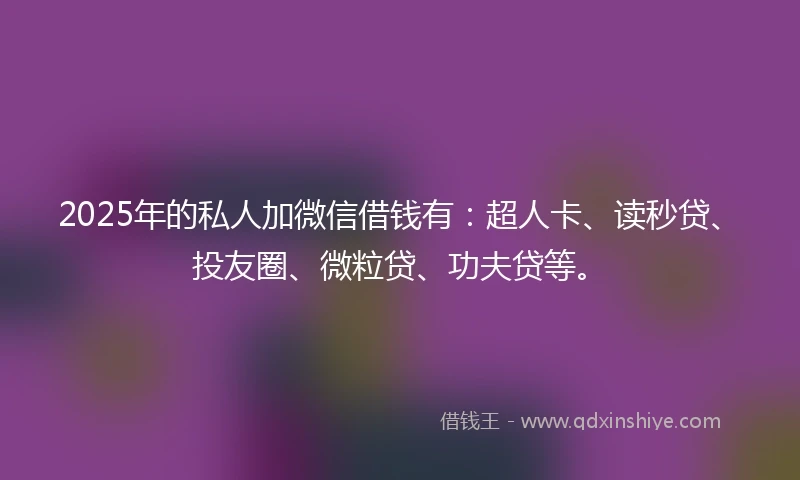 2025年的私人加微信借钱有：超人卡、读秒贷、投友圈、微粒贷、功夫贷等。