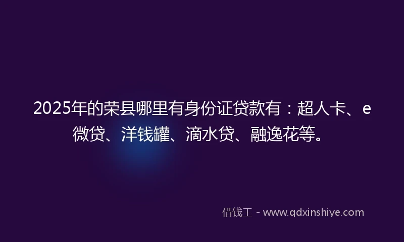 2025年的荣县哪里有身份证贷款有：超人卡、e微贷、洋钱罐、滴水贷、融逸花等。