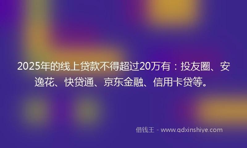 2025年的线上贷款不得超过20万有：投友圈、安逸花、快贷通、京东金融、信用卡贷等。