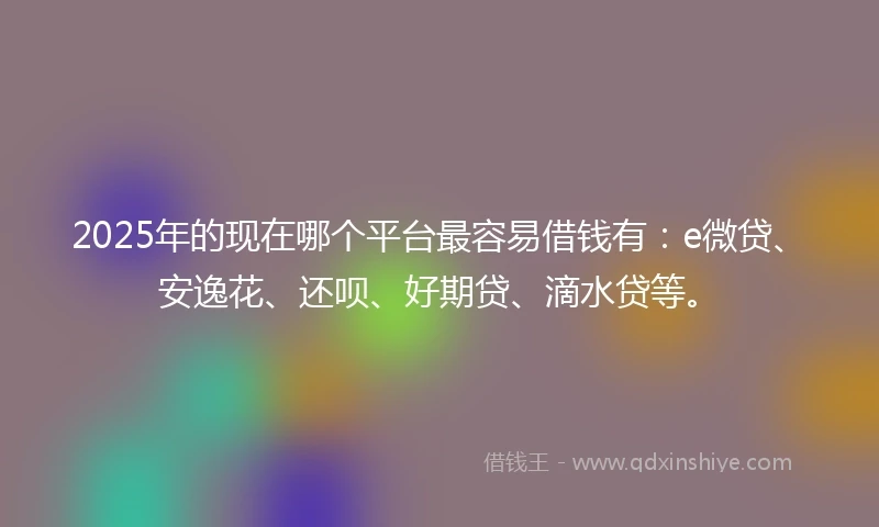 2025年的现在哪个平台最容易借钱有：e微贷、安逸花、还呗、好期贷、滴水贷等。