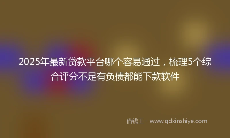 2025年最新贷款平台哪个容易通过，梳理5个综合评分不足有负债都能下款软件