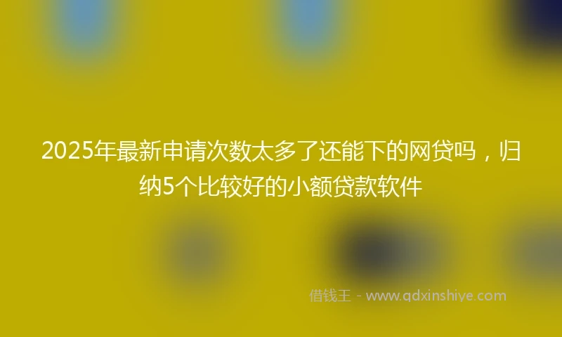2025年最新申请次数太多了还能下的网贷吗,归纳5个比较好的小额贷款软件