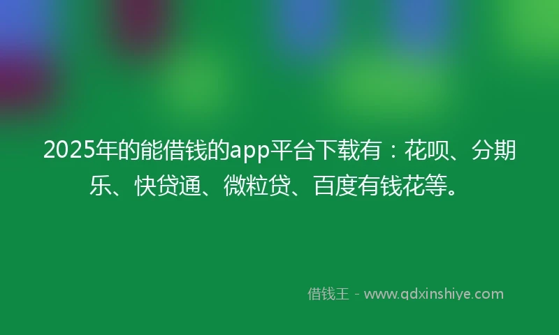 2025年的能借钱的app平台下载有：花呗、分期乐、快贷通、微粒贷、百度有钱花等。