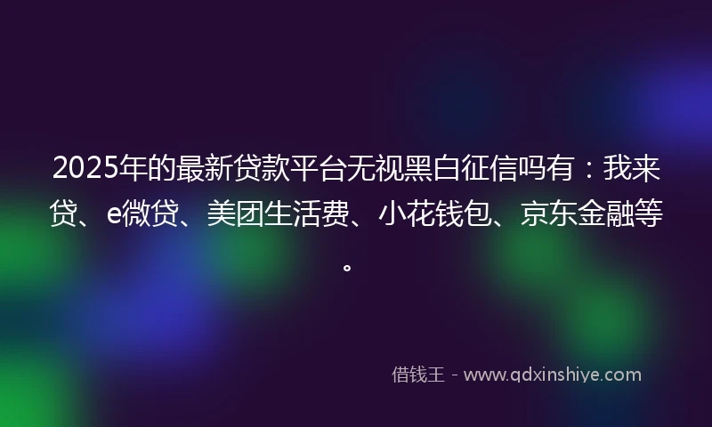 2025年的最新贷款平台无视黑白征信吗有：我来贷、e微贷、美团生活费、小花钱包、京东金融等。