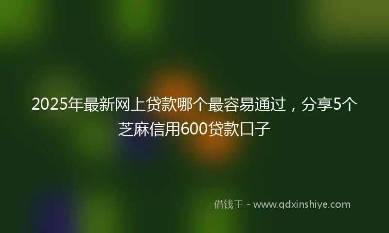 2025年最新网上贷款哪个最容易通过，分享5个芝麻信用600贷款口子