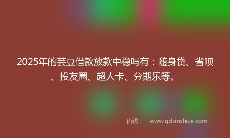 2025年的芸豆借款放款中稳吗有:随身贷、省呗、投友圈、超人卡、分期乐等。