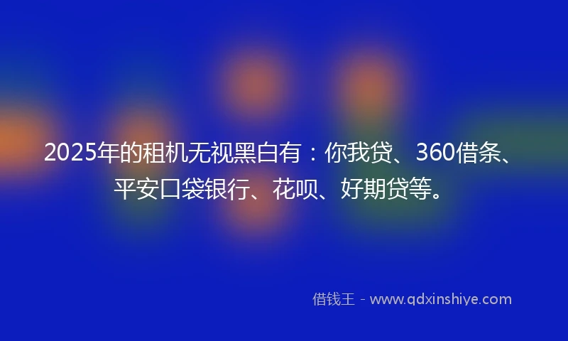 2025年的租机无视黑白有：你我贷、360借条、平安口袋银行、花呗、好期贷等。