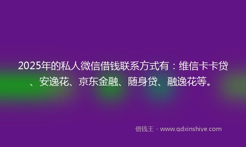 2025年的私人微信借钱联系方式有：维信卡卡贷、安逸花、京东金融、随身贷、融逸花等。