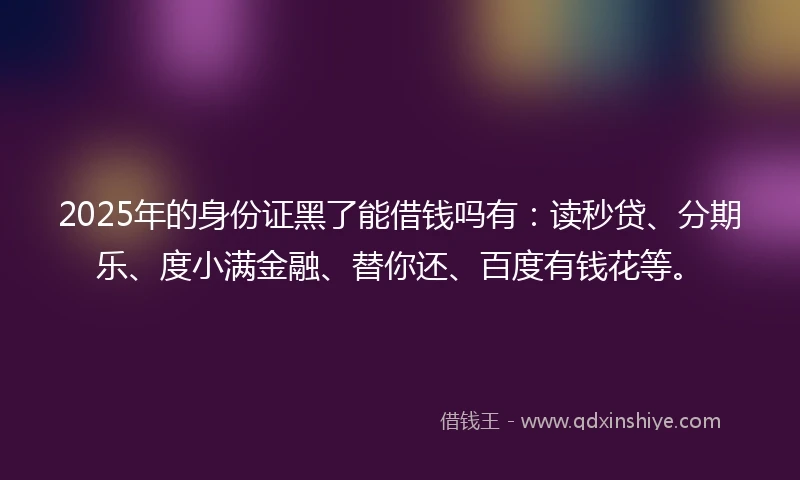 2025年的身份证黑了能借钱吗有：读秒贷、分期乐、度小满金融、替你还、百度有钱花等。
