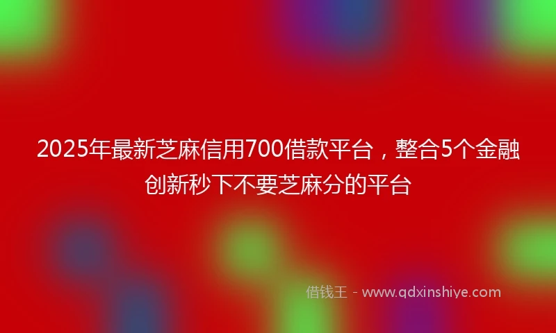 2025年最新芝麻信用700借款平台，整合5个金融创新秒下不要芝麻分的平台