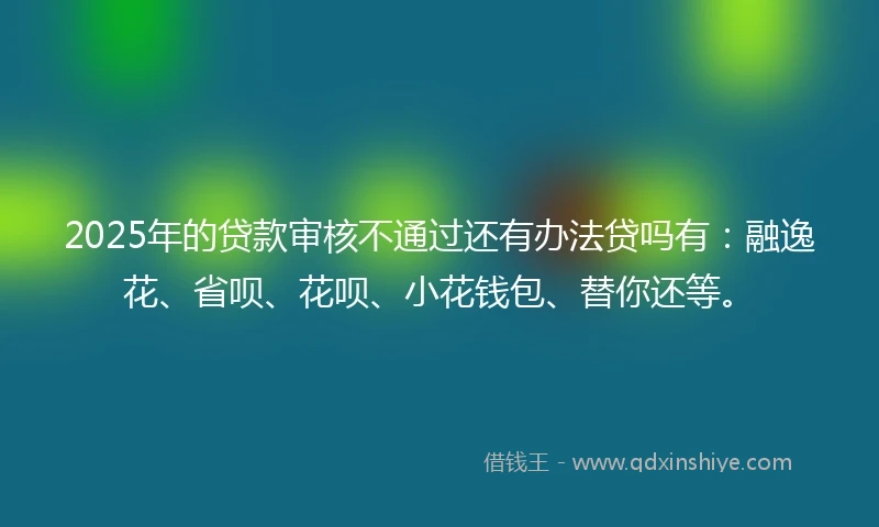 2025年的贷款审核不通过还有办法贷吗有:融逸花、省呗、花呗、小花钱包、替你还等。