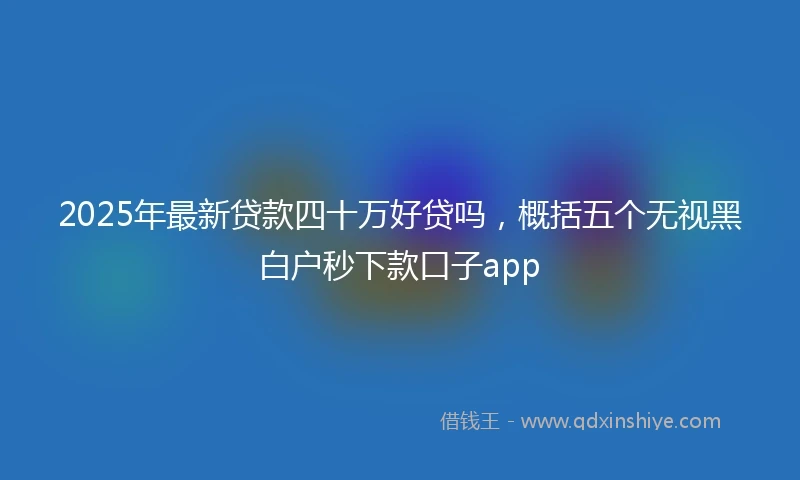 2025年最新贷款四十万好贷吗，概括五个无视黑白户秒下款口子app