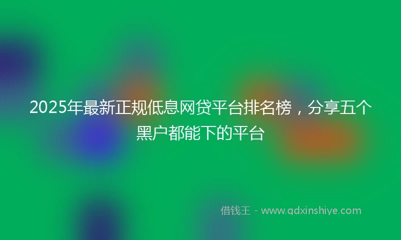 2025年最新正规低息网贷平台排名榜，分享五个黑户都能下的平台