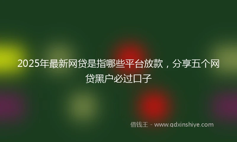 2025年最新网贷是指哪些平台放款，分享五个网贷黑户必过口子