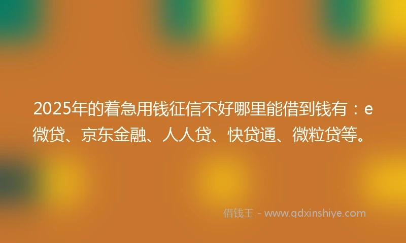 2025年的着急用钱征信不好哪里能借到钱有：e微贷、京东金融、人人贷、快贷通、微粒贷等。