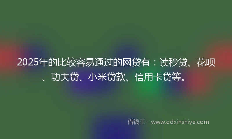 2025年的比较容易通过的网贷有：读秒贷、花呗、功夫贷、小米贷款、信用卡贷等。