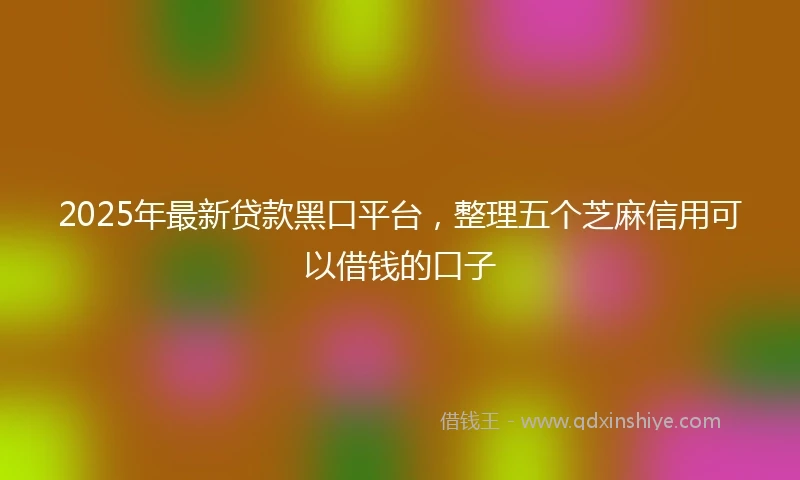 2025年最新贷款黑口平台，整理五个芝麻信用可以借钱的口子