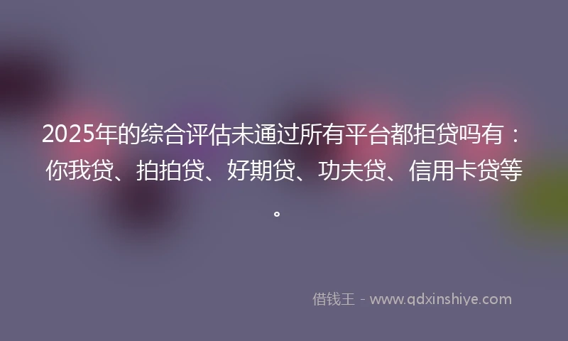 2025年的综合评估未通过所有平台都拒贷吗有：你我贷、拍拍贷、好期贷、功夫贷、信用卡贷等。