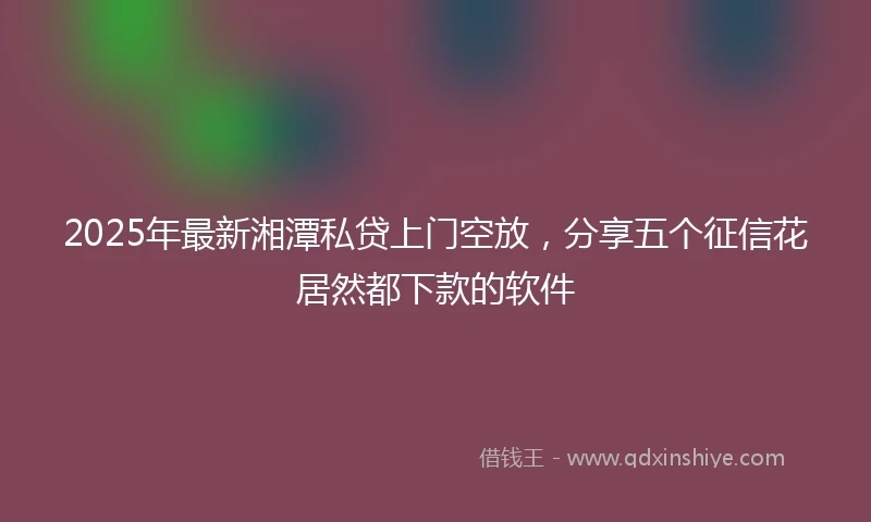 2025年最新湘潭私贷上门空放，分享五个征信花居然都下款的软件