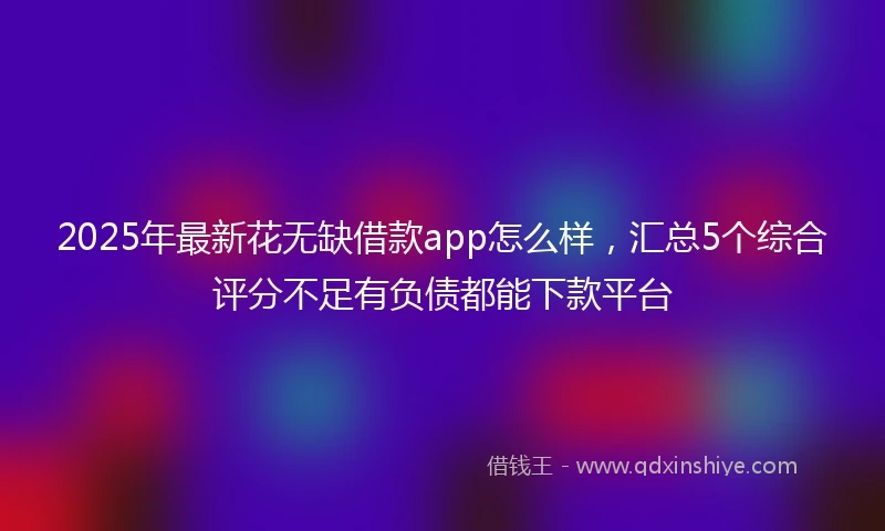 2025年最新花无缺借款app怎么样,汇总5个综合评分不足有负债都能下款平台