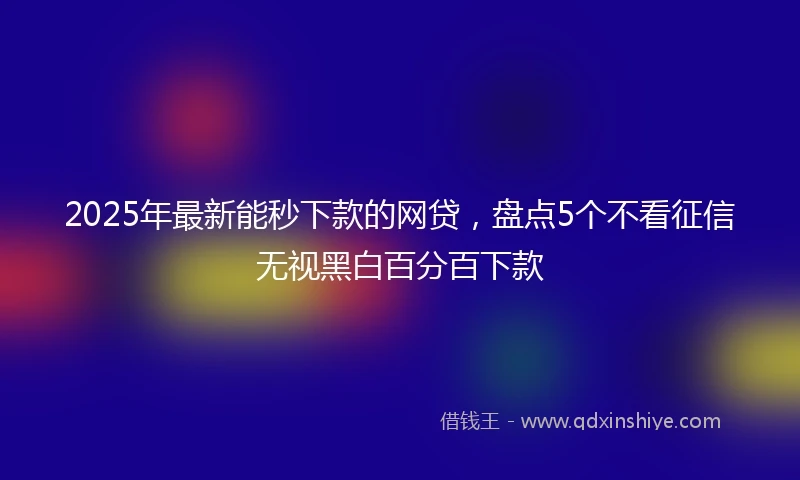 2025年最新能秒下款的网贷，盘点5个不看征信无视黑白百分百下款