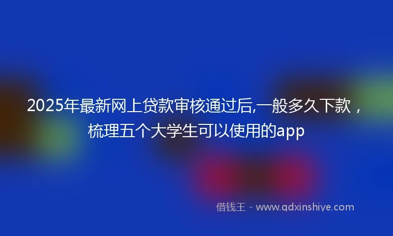 2025年最新网上贷款审核通过后,一般多久下款，梳理五个大学生可以使用的app