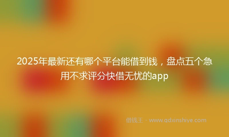 2025年最新还有哪个平台能借到钱,盘点五个急用不求评分快借无忧的app